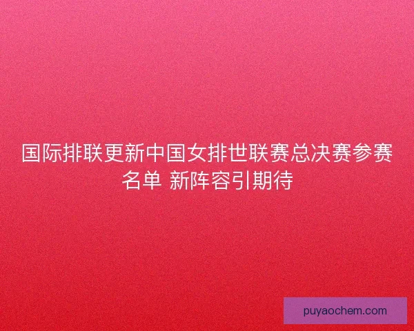国际排联更新中国女排世联赛总决赛参赛名单 新阵容引期待
