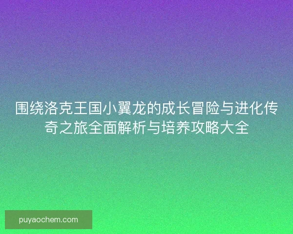 围绕洛克王国小翼龙的成长冒险与进化传奇之旅全面解析与培养攻略大全