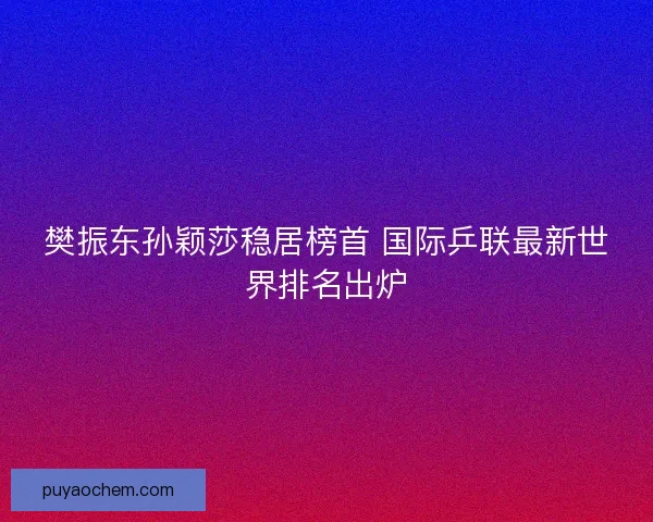 樊振东孙颖莎稳居榜首 国际乒联最新世界排名出炉