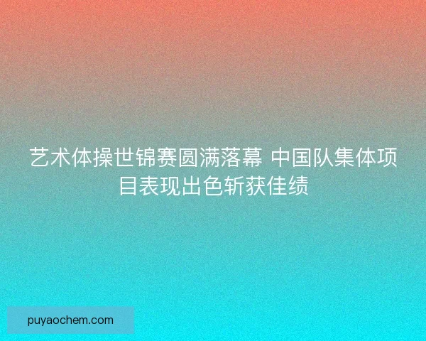 艺术体操世锦赛圆满落幕 中国队集体项目表现出色斩获佳绩 艺术体操世锦赛圆满落幕 中国队集体项目表现出色斩获佳绩