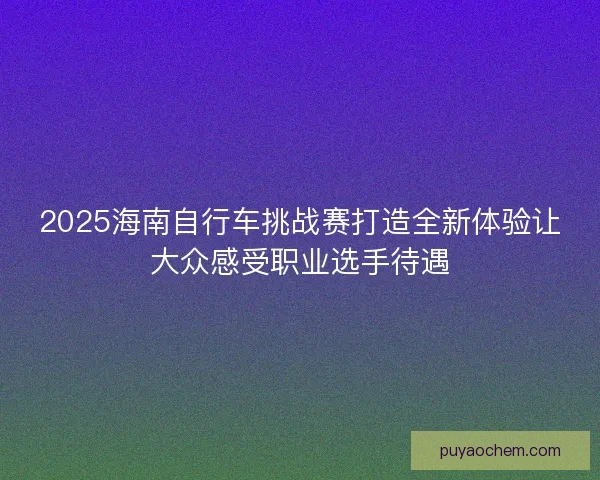 2025海南自行车挑战赛打造全新体验让大众感受职业选手待遇