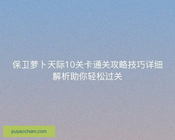 保卫萝卜天际10关卡通关攻略技巧详细解析助你轻松过关 保卫萝卜天际10关卡通关攻略技巧详细解析助你轻松过关