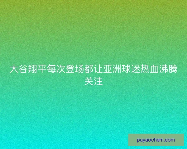 大谷翔平每次登场都让亚洲球迷热血沸腾关注 大谷翔平每次登场都让亚洲球迷热血沸腾关注