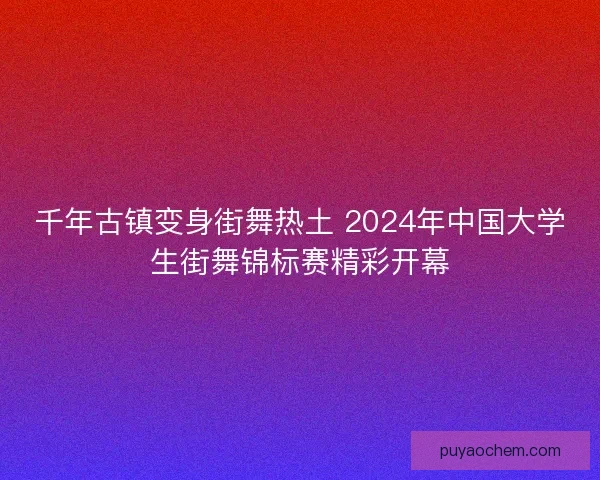 千年古镇变身街舞热土 2024年中国大学生街舞锦标赛精彩开幕