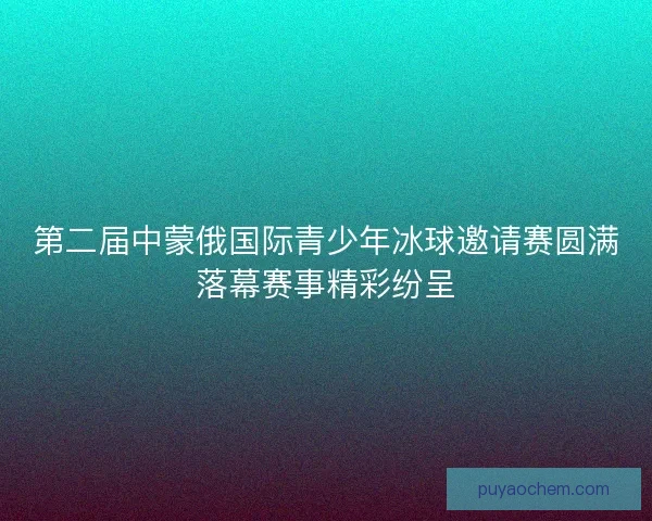 第二届中蒙俄国际青少年冰球邀请赛圆满落幕赛事精彩纷呈