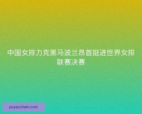 中国女排力克黑马波兰昂首挺进世界女排联赛决赛 中国女排力克黑马波兰昂首挺进世界女排联赛决赛