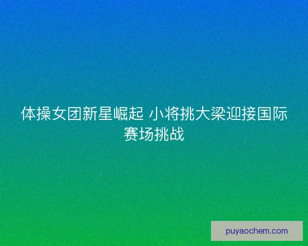 体操女团新星崛起 小将挑大梁迎接国际赛场挑战 体操女团新星崛起 小将挑大梁迎接国际赛场挑战