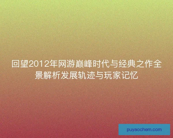 回望2012年网游巅峰时代与经典之作全景解析发展轨迹与玩家记忆
