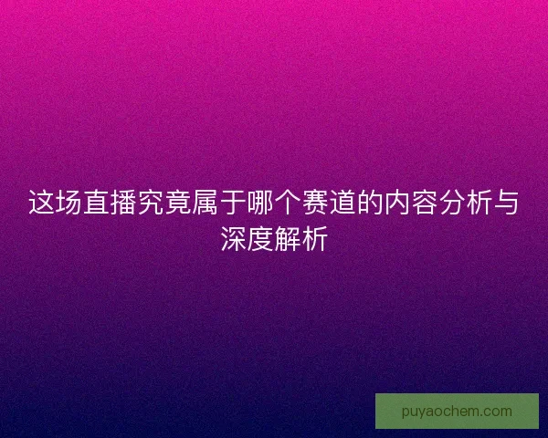 这场直播究竟属于哪个赛道的内容分析与深度解析