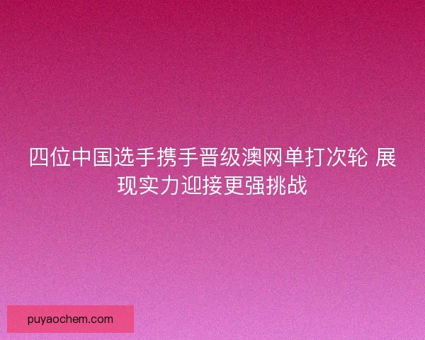 四位中国选手携手晋级澳网单打次轮 展现实力迎接更强挑战