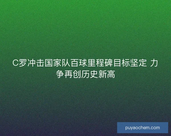 C罗冲击国家队百球里程碑目标坚定 力争再创历史新高
